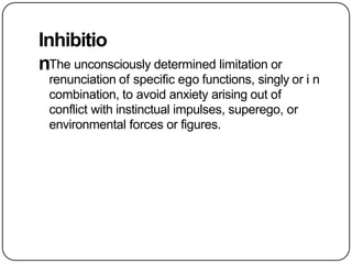 Inhibitio
nThe unconsciously determined limitation or
renunciation of specific ego functions, singly or i n
combination, to avoid anxiety arising out of
conflict with instinctual impulses, superego, or
environmental forces or figures.
 