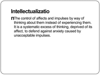 Intellectualizatio
nThe control of affects and impulses by way of
thinking about them instead of experiencing them.
It is a systematic excess of thinking, deprived of its
affect, to defend against anxiety caused by
unacceptable impulses.
 