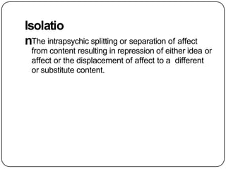 Isolatio
nThe intrapsychic splitting or separation of affect
from content resulting in repression of either idea or
affect or the displacement of affect to a different
or substitute content.
 