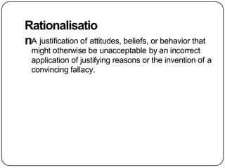 Rationalisatio
nA justification of attitudes, beliefs, or behavior that
might otherwise be unacceptable by an incorrect
application of justifying reasons or the invention of a
convincing fallacy.
 