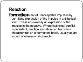 Reaction
formation
The management of unacceptable impulses by
permitting expression of the impulse in antithetical
form. This is equivalently an expression of the
impulse in the negative. Where instinctual conflict
is persistent, reaction formation can become a
character trait on a permanent basis, usually as an
aspect of obsessional character.
 