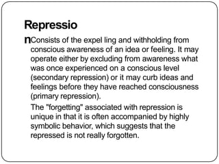Repressio
nConsists of the expel ling and withholding from
conscious awareness of an idea or feeling. It may
operate either by excluding from awareness what
was once experienced on a conscious level
(secondary repression) or it may curb ideas and
feelings before they have reached consciousness
(primary repression).
The "forgetting" associated with repression is
unique in that it is often accompanied by highly
symbolic behavior, which suggests that the
repressed is not really forgotten.
 