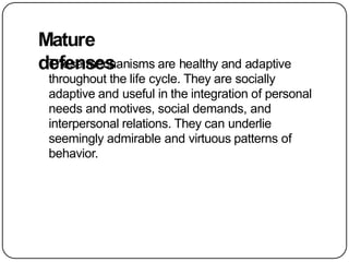 Mature
defenses
These mechanisms are healthy and adaptive
throughout the life cycle. They are socially
adaptive and useful in the integration of personal
needs and motives, social demands, and
interpersonal relations. They can underlie
seemingly admirable and virtuous patterns of
behavior.
 