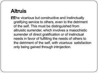Altruis
m
The vicarious but constructive and instinctually
gratifying service to others, even to the detriment
of the self. This must be distinguished from
altruistic surrender, which involves a masochistic
surrender of direct gratification or of instinctual
needs in favor of fulfilling the needs of others to
the detriment of the self, with vicarious satisfaction
only being gained through introjection.
 