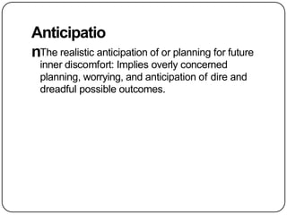 Anticipatio
nThe realistic anticipation of or planning for future
inner discomfort: Implies overly concerned
planning, worrying, and anticipation of dire and
dreadful possible outcomes.
 