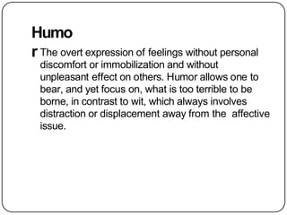 Humo
r The overt expression of feelings without personal
discomfort or immobilization and without
unpleasant effect on others. Humor allows one to
bear, and yet focus on, what is too terrible to be
borne, in contrast to wit, which always involves
distraction or displacement away from the affective
issue.
 