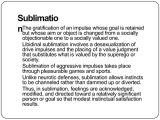 Sublimatio
nThe gratification of an impulse whose goal is retained
but whose aim or object is changed from a socially
objectionable one to a socially valued one.
Libidinal sublimation involves a desexualization of
drive impulses and the placing of a value judgment
that substitutes what is valued by the superego or
society.
Sublimation of aggressive impulses takes place
through pleasurable games and sports.
Unlike neurotic defenses, sublimation allows instincts
to be channeled rather than dammed up or diverted.
Thus, in sublimation, feelings are acknowledged,
modified, and directed toward a relatively significant
person or goal so that modest instinctual satisfaction
results.
 