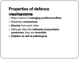 Properties of defence
mechanisms
According to Freud,
1. Major means of managingconflictandaffect.
2. Relatively unconscious.
3. Discrete from each other
4. Although often the hallmarksofpsychiatric
syndromes, they are reversible
5. Adaptive as well as pathological.
 