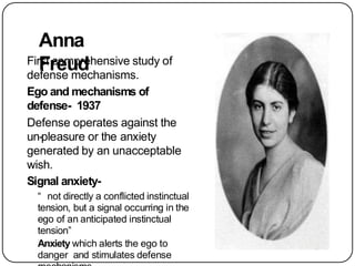 Anna
Freud
First comprehensive study of
defense mechanisms.
Ego and mechanisms of
defense- 1937
Defense operates against the
un-pleasure or the anxiety
generated by an unacceptable
wish.
Signal anxiety-
“ not directly a conflicted instinctual
tension, but a signal occurring in the
ego of an anticipated instinctual
tension”
Anxiety which alerts the ego to
danger and stimulates defense
 