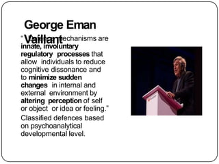 George Eman
Vaillant
“ Defence mechanisms are
innate, involuntary
regulatory processes that
allow individuals to reduce
cognitive dissonance and
to minimize sudden
changes in internal and
external environment by
altering perception of self
or object or idea or feeling.”
Classified defences based
on psychoanalytical
developmental level.
 