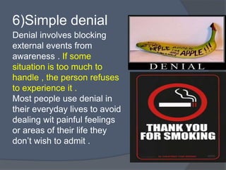 Denial involves blocking
external events from
awareness . If some
situation is too much to
handle , the person refuses
to experience it .
Most people use denial in
their everyday lives to avoid
dealing wit painful feelings
or areas of their life they
don’t wish to admit .
6)Simple denial
 