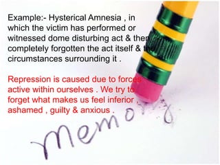 Example:- Hysterical Amnesia , in
which the victim has performed or
witnessed dome disturbing act & then
completely forgotten the act itself & the
circumstances surrounding it .
Repression is caused due to forces
active within ourselves . We try to
forget what makes us feel inferior ,
ashamed , guilty & anxious .
 