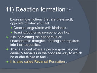 11) Reaction formation :-
Expressing emotions that are the exactly
opposite of what you feel.
 Conceal anger/hate with kindness.
 Teasing/bothering someone you like.
 It is converting the dangerous or
unacceptable thoughts , feelings or impulses
into their opposites.
 This is a point where a person goes beyond
denial & behaves in the opposite way to which
he or she thinks or feel .
 It is also called Reversal Formation .
 