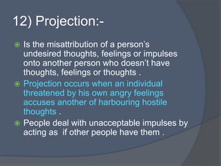 12) Projection:-
 Is the misattribution of a person’s
undesired thoughts, feelings or impulses
onto another person who doesn’t have
thoughts, feelings or thoughts .
 Projection occurs when an individual
threatened by his own angry feelings
accuses another of harbouring hostile
thoughts .
 People deal with unacceptable impulses by
acting as if other people have them .
 
