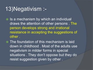 13)Negativism :-
 Is a mechanism by which an individual
draws the attention of other persons . The
person develops strong and irrational
resistance in accepting the suggestions of
other .
 The foundation of this mechanism is laid
down in childhood . Most of the adults use
negativism in milder forms in special
situations . They don’t oppose but they do
resist suggestion given by other .
 