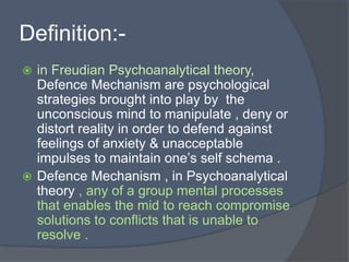 Definition:-
 in Freudian Psychoanalytical theory,
Defence Mechanism are psychological
strategies brought into play by the
unconscious mind to manipulate , deny or
distort reality in order to defend against
feelings of anxiety & unacceptable
impulses to maintain one’s self schema .
 Defence Mechanism , in Psychoanalytical
theory , any of a group mental processes
that enables the mid to reach compromise
solutions to conflicts that is unable to
resolve .
 
