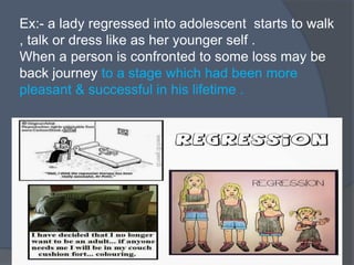 Ex:- a lady regressed into adolescent starts to walk
, talk or dress like as her younger self .
When a person is confronted to some loss may be
back journey to a stage which had been more
pleasant & successful in his lifetime .
 