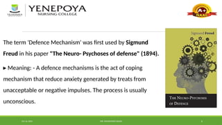Oct 16, 2024 MR. MOHAMMED SAHAD 6
The term 'Defence Mechanism' was first used by Sigmund
Freud in his paper "The Neuro- Psychoses of defense" (1894).
▸ Meaning: - A defence mechanisms is the act of coping
mechanism that reduce anxiety generated by treats from
unacceptable or negative impulses. The process is usually
unconscious.
 