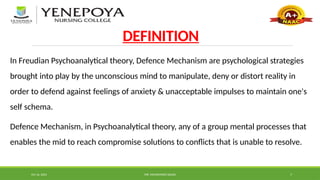 Oct 16, 2024 MR. MOHAMMED SAHAD 7
DEFINITION
In Freudian Psychoanalytical theory, Defence Mechanism are psychological strategies
brought into play by the unconscious mind to manipulate, deny or distort reality in
order to defend against feelings of anxiety & unacceptable impulses to maintain one's
self schema.
Defence Mechanism, in Psychoanalytical theory, any of a group mental processes that
enables the mid to reach compromise solutions to conflicts that is unable to resolve.
 