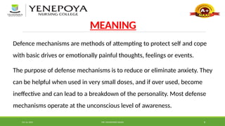 Oct 16, 2024 MR. MOHAMMED SAHAD 8
MEANING
Defence mechanisms are methods of attempting to protect self and cope
with basic drives or emotionally painful thoughts, feelings or events.
The purpose of defense mechanisms is to reduce or eliminate anxiety. They
can be helpful when used in very small doses, and if over used, become
ineffective and can lead to a breakdown of the personality. Most defense
mechanisms operate at the unconscious level of awareness.
 