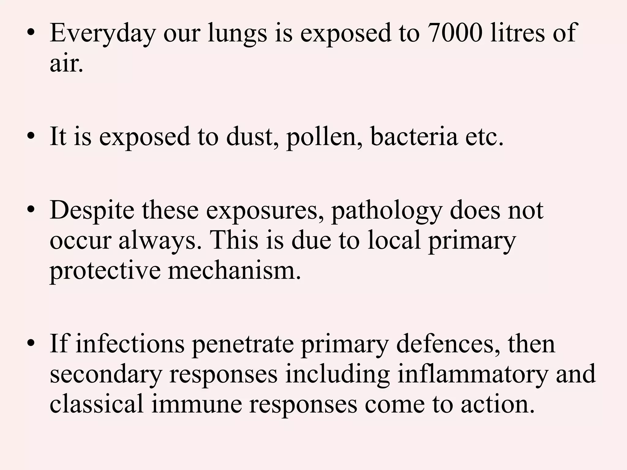 • Everyday our lungs is exposed to 7000 litres of
air.
• It is exposed to dust, pollen, bacteria etc.
• Despite these exposures, pathology does not
occur always. This is due to local primary
protective mechanism.
• If infections penetrate primary defences, then
secondary responses including inflammatory and
classical immune responses come to action.
 