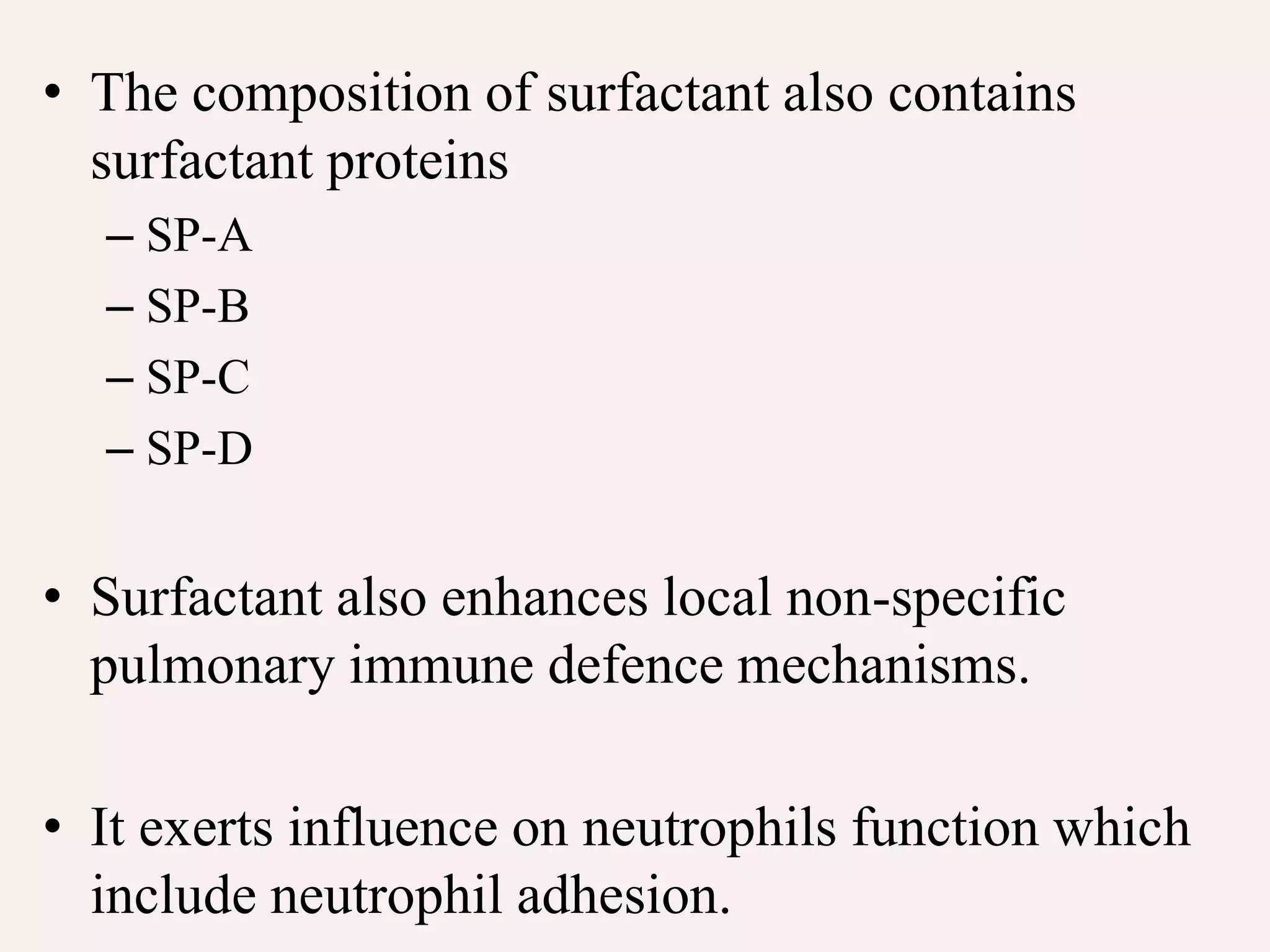 • The composition of surfactant also contains
surfactant proteins
– SP-A
– SP-B
– SP-C
– SP-D
• Surfactant also enhances local non-specific
pulmonary immune defence mechanisms.
• It exerts influence on neutrophils function which
include neutrophil adhesion.
 