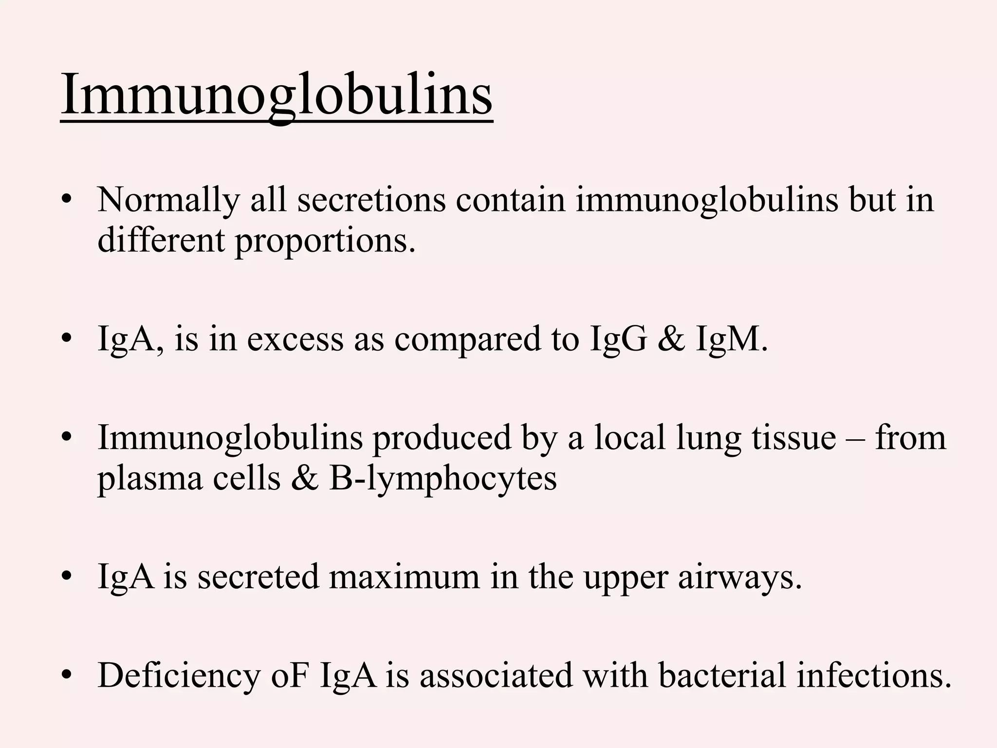 Immunoglobulins
• Normally all secretions contain immunoglobulins but in
different proportions.
• IgA, is in excess as compared to IgG & IgM.
• Immunoglobulins produced by a local lung tissue – from
plasma cells & B-lymphocytes
• IgA is secreted maximum in the upper airways.
• Deficiency oF IgA is associated with bacterial infections.
 