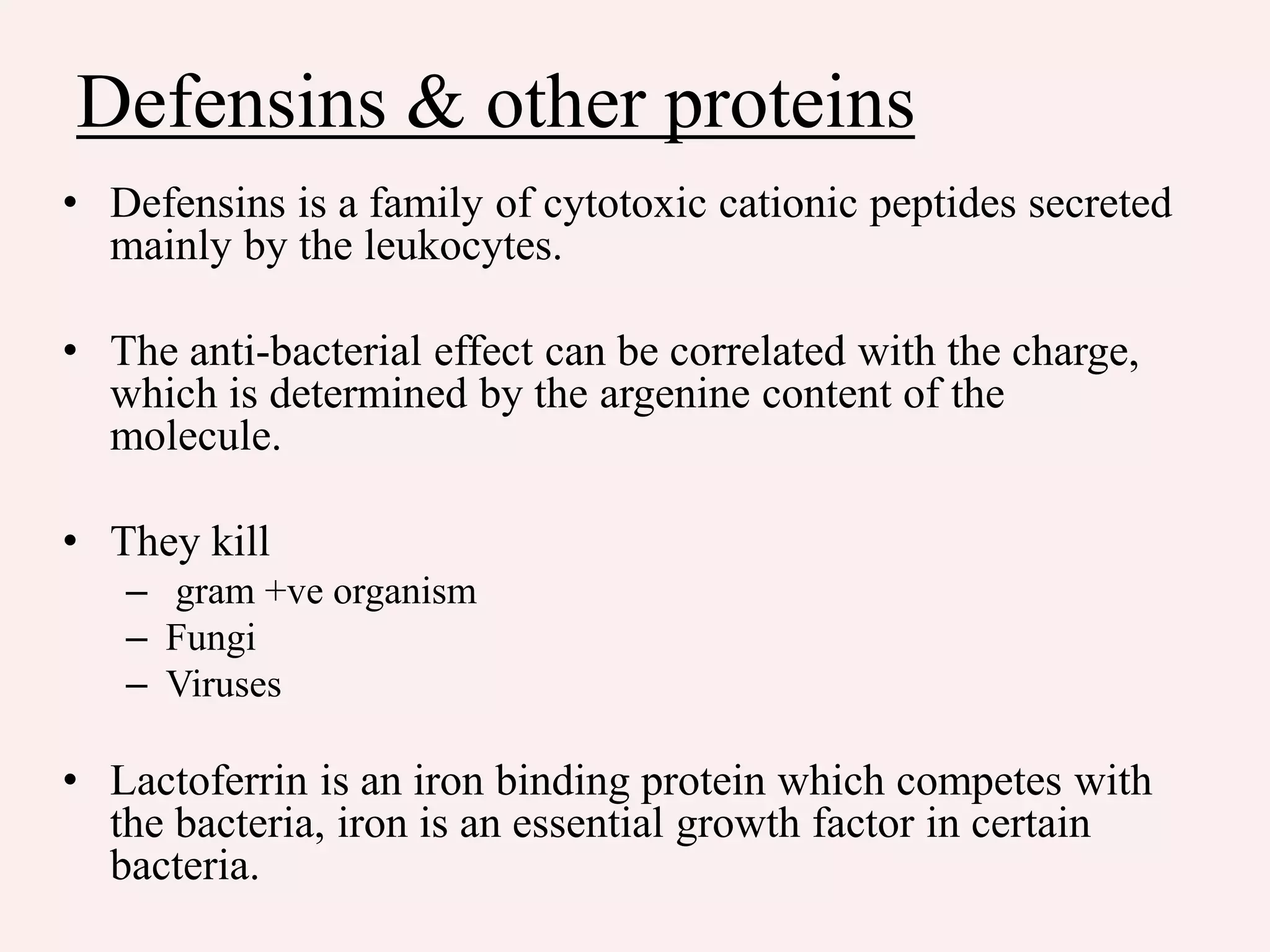 Defensins & other proteins
• Defensins is a family of cytotoxic cationic peptides secreted
mainly by the leukocytes.
• The anti-bacterial effect can be correlated with the charge,
which is determined by the argenine content of the
molecule.
• They kill
– gram +ve organism
– Fungi
– Viruses
• Lactoferrin is an iron binding protein which competes with
the bacteria, iron is an essential growth factor in certain
bacteria.
 