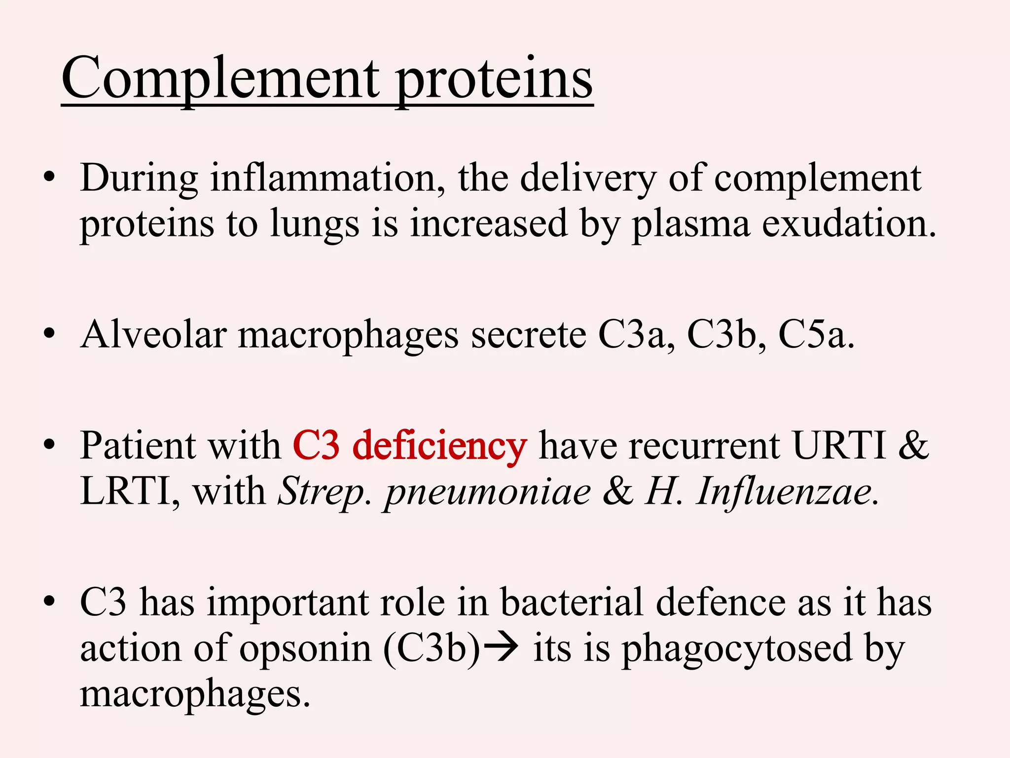 Complement proteins
• During inflammation, the delivery of complement
proteins to lungs is increased by plasma exudation.
• Alveolar macrophages secrete C3a, C3b, C5a.
• Patient with have recurrent URTI &
LRTI, with Strep. pneumoniae & H. Influenzae.
• C3 has important role in bacterial defence as it has
action of opsonin (C3b) its is phagocytosed by
macrophages.
 