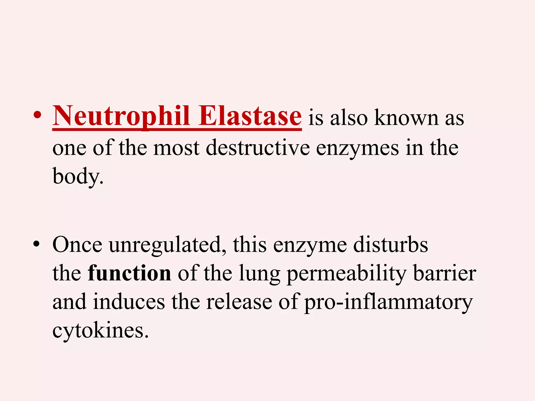 • Neutrophil Elastase is also known as
one of the most destructive enzymes in the
body.
• Once unregulated, this enzyme disturbs
the function of the lung permeability barrier
and induces the release of pro-inflammatory
cytokines.
 