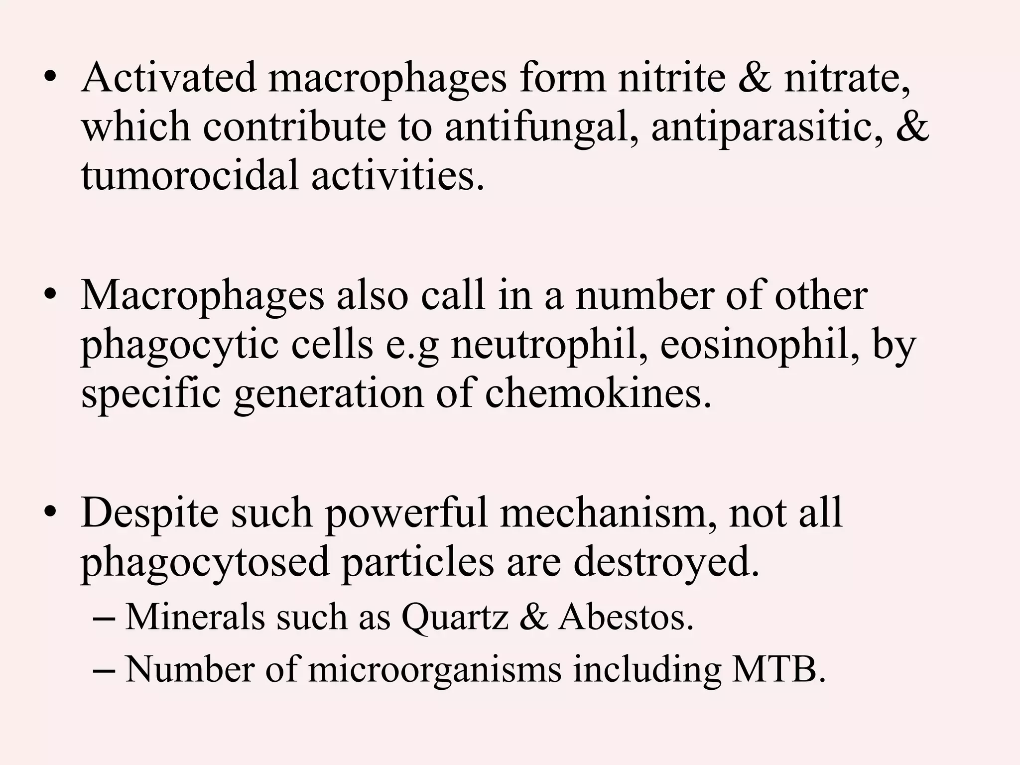 • Activated macrophages form nitrite & nitrate,
which contribute to antifungal, antiparasitic, &
tumorocidal activities.
• Macrophages also call in a number of other
phagocytic cells e.g neutrophil, eosinophil, by
specific generation of chemokines.
• Despite such powerful mechanism, not all
phagocytosed particles are destroyed.
– Minerals such as Quartz & Abestos.
– Number of microorganisms including MTB.
 