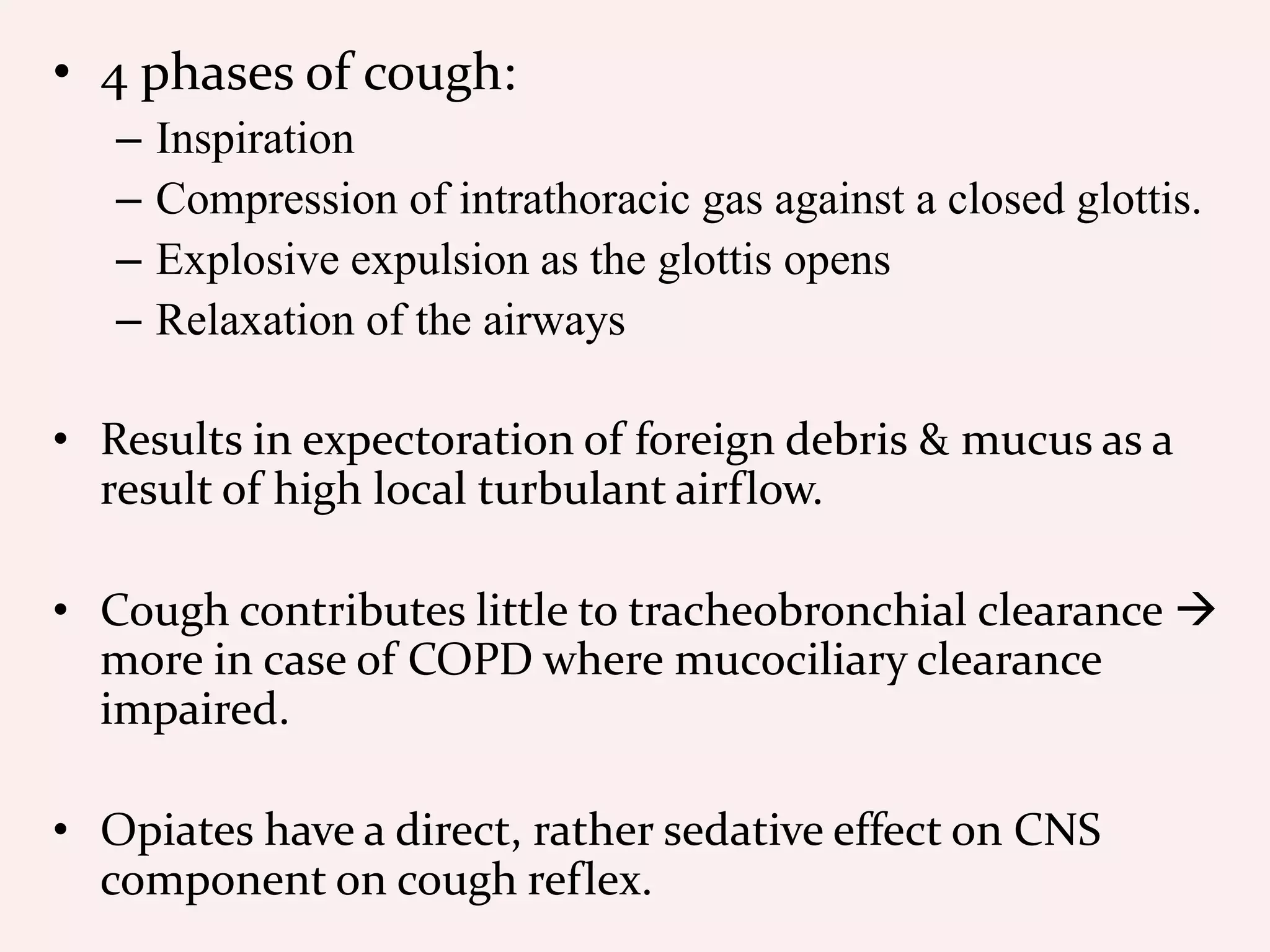 • 4 phases of cough:
– Inspiration
– Compression of intrathoracic gas against a closed glottis.
– Explosive expulsion as the glottis opens
– Relaxation of the airways
• Results in expectoration of foreign debris & mucus as a
result of high local turbulant airflow.
• Cough contributes little to tracheobronchial clearance 
more in case of COPD where mucociliary clearance
impaired.
• Opiates have a direct, rather sedative effect on CNS
component on cough reflex.
 