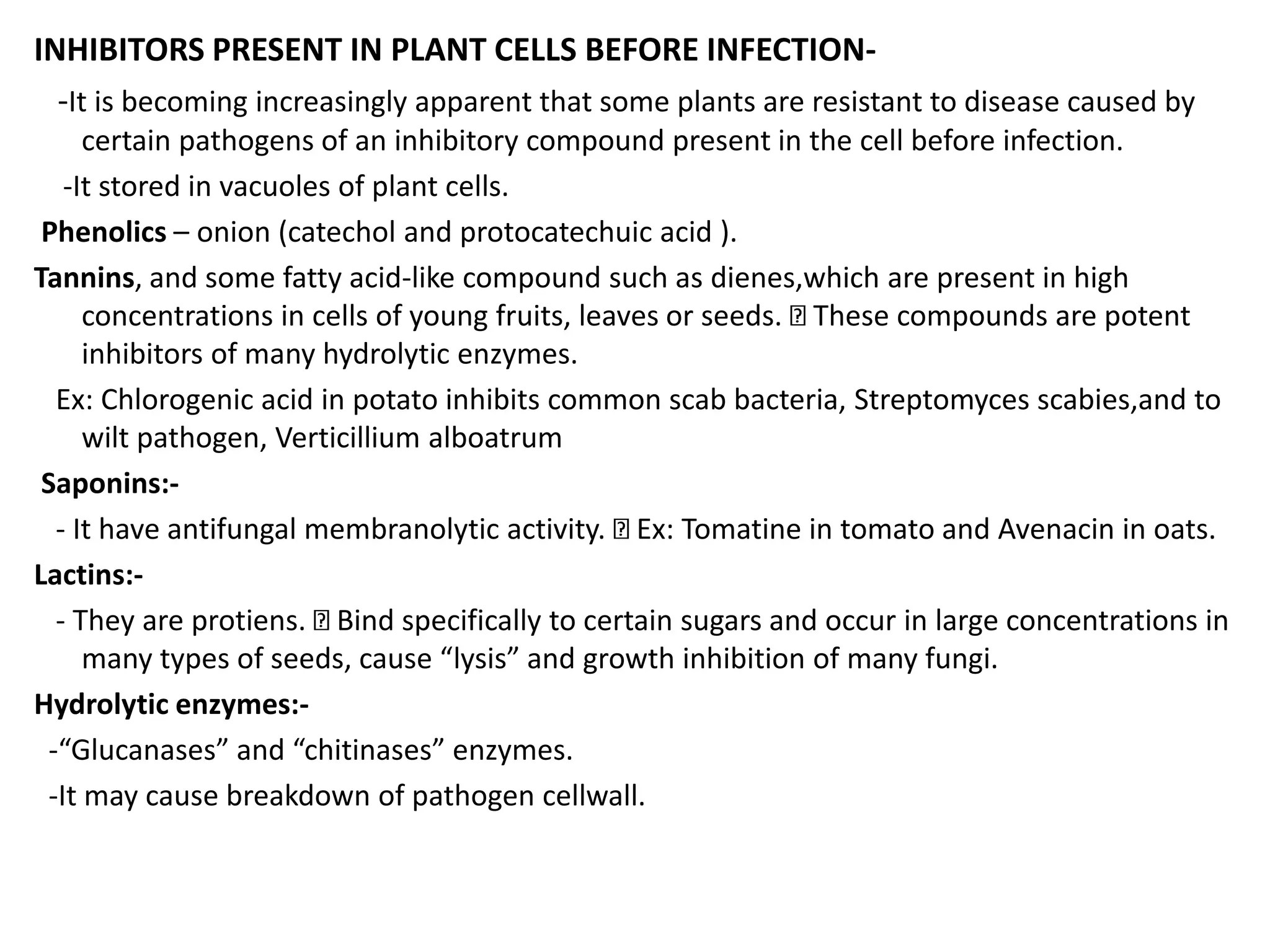 INHIBITORS PRESENT IN PLANT CELLS BEFORE INFECTION-
-It is becoming increasingly apparent that some plants are resistant to disease caused by
certain pathogens of an inhibitory compound present in the cell before infection.
-It stored in vacuoles of plant cells.
Phenolics – onion (catechol and protocatechuic acid ).
Tannins, and some fatty acid-like compound such as dienes,which are present in high
concentrations in cells of young fruits, leaves or seeds. These compounds are potent
inhibitors of many hydrolytic enzymes.
Ex: Chlorogenic acid in potato inhibits common scab bacteria, Streptomyces scabies,and to
wilt pathogen, Verticillium alboatrum
Saponins:-
- It have antifungal membranolytic activity. Ex: Tomatine in tomato and Avenacin in oats.
Lactins:-
- They are protiens. Bind specifically to certain sugars and occur in large concentrations in
many types of seeds, cause “lysis” and growth inhibition of many fungi.
Hydrolytic enzymes:-
-“Glucanases” and “chitinases” enzymes.
-It may cause breakdown of pathogen cellwall.
 