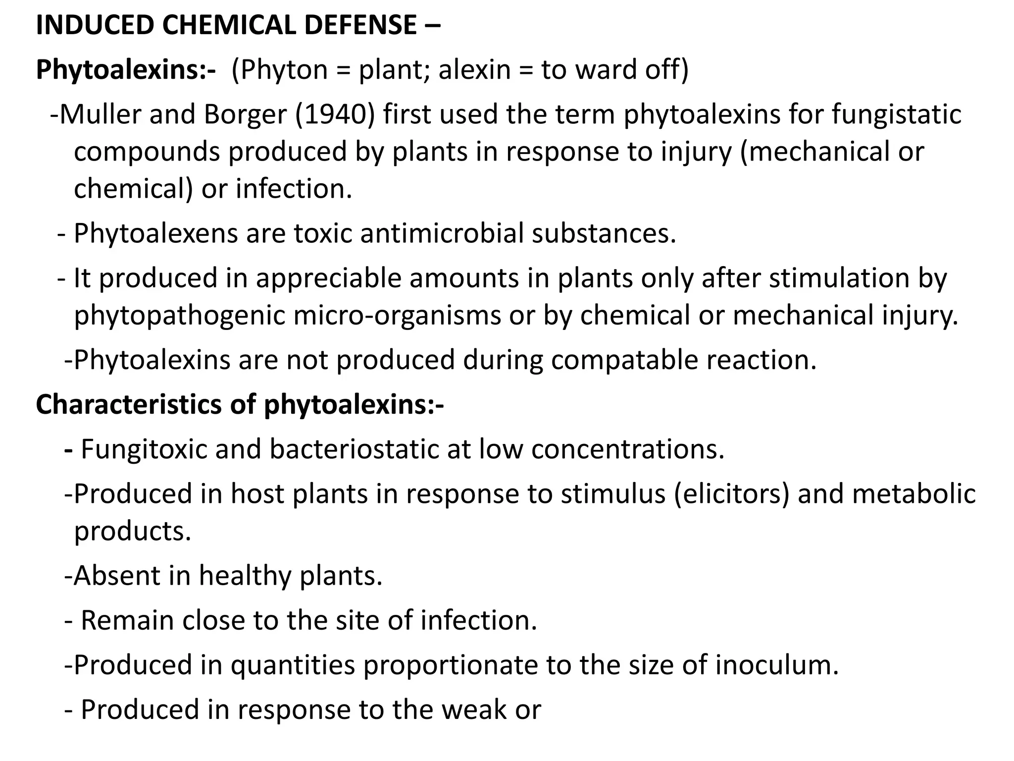 INDUCED CHEMICAL DEFENSE –
Phytoalexins:- (Phyton = plant; alexin = to ward off)
-Muller and Borger (1940) first used the term phytoalexins for fungistatic
compounds produced by plants in response to injury (mechanical or
chemical) or infection.
- Phytoalexens are toxic antimicrobial substances.
- It produced in appreciable amounts in plants only after stimulation by
phytopathogenic micro-organisms or by chemical or mechanical injury.
-Phytoalexins are not produced during compatable reaction.
Characteristics of phytoalexins:-
- Fungitoxic and bacteriostatic at low concentrations.
-Produced in host plants in response to stimulus (elicitors) and metabolic
products.
-Absent in healthy plants.
- Remain close to the site of infection.
-Produced in quantities proportionate to the size of inoculum.
- Produced in response to the weak or
 