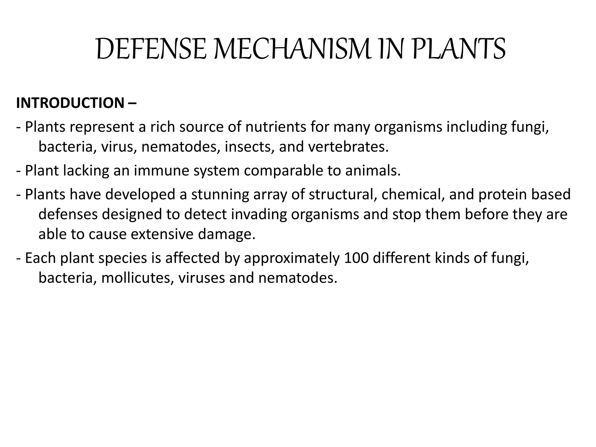 DEFENSE MECHANISM IN PLANTS
INTRODUCTION –
- Plants represent a rich source of nutrients for many organisms including fungi,
bacteria, virus, nematodes, insects, and vertebrates.
- Plant lacking an immune system comparable to animals.
- Plants have developed a stunning array of structural, chemical, and protein based
defenses designed to detect invading organisms and stop them before they are
able to cause extensive damage.
- Each plant species is affected by approximately 100 different kinds of fungi,
bacteria, mollicutes, viruses and nematodes.
 
