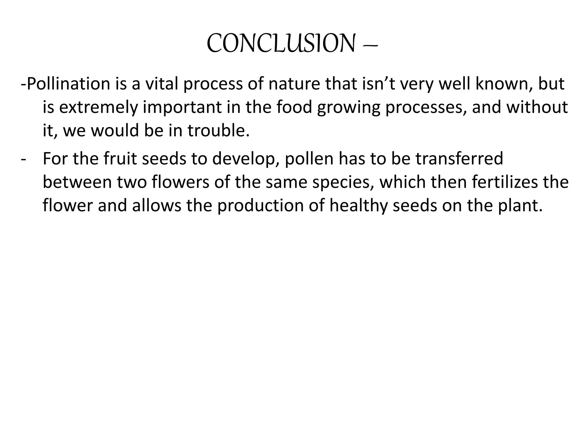 CONCLUSION –
-Pollination is a vital process of nature that isn’t very well known, but
is extremely important in the food growing processes, and without
it, we would be in trouble.
- For the fruit seeds to develop, pollen has to be transferred
between two flowers of the same species, which then fertilizes the
flower and allows the production of healthy seeds on the plant.
 