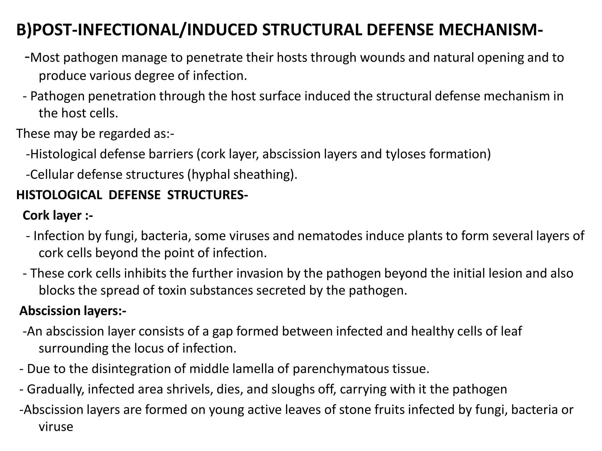 B)POST-INFECTIONAL/INDUCED STRUCTURAL DEFENSE MECHANISM-
-Most pathogen manage to penetrate their hosts through wounds and natural opening and to
produce various degree of infection.
- Pathogen penetration through the host surface induced the structural defense mechanism in
the host cells.
These may be regarded as:-
-Histological defense barriers (cork layer, abscission layers and tyloses formation)
-Cellular defense structures (hyphal sheathing).
HISTOLOGICAL DEFENSE STRUCTURES-
Cork layer :-
- Infection by fungi, bacteria, some viruses and nematodes induce plants to form several layers of
cork cells beyond the point of infection.
- These cork cells inhibits the further invasion by the pathogen beyond the initial lesion and also
blocks the spread of toxin substances secreted by the pathogen.
Abscission layers:-
-An abscission layer consists of a gap formed between infected and healthy cells of leaf
surrounding the locus of infection.
- Due to the disintegration of middle lamella of parenchymatous tissue.
- Gradually, infected area shrivels, dies, and sloughs off, carrying with it the pathogen
-Abscission layers are formed on young active leaves of stone fruits infected by fungi, bacteria or
viruse
 