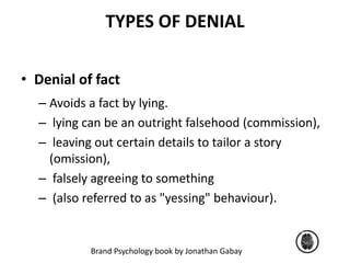 TYPES OF DENIAL 
• Denial of fact 
– Avoids a fact by lying. 
– lying can be an outright falsehood (commission), 
– leaving out certain details to tailor a story 
(omission), 
– falsely agreeing to something 
– (also referred to as "yessing" behaviour). 
Brand Psychology book by Jonathan Gabay 
 