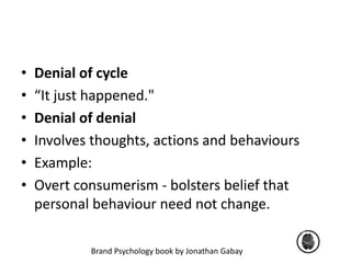 • Denial of cycle 
• “It just happened." 
• Denial of denial 
• Involves thoughts, actions and behaviours 
• Example: 
• Overt consumerism - bolsters belief that 
personal behaviour need not change. 
Brand Psychology book by Jonathan Gabay 
 