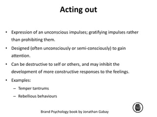 Acting out 
• Expression of an unconscious impulses; gratifying impulses rather 
than prohibiting them. 
• Designed (often unconsciously or semi-consciously) to gain 
Brand Psychology book by Jonathan Gabay 
attention. 
• Can be destructive to self or others, and may inhibit the 
development of more constructive responses to the feelings. 
• Examples: 
– Temper tantrums 
– Rebellious behaviours 
 