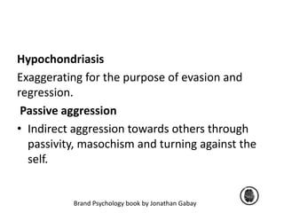 Hypochondriasis 
Exaggerating for the purpose of evasion and 
regression. 
Passive aggression 
• Indirect aggression towards others through 
passivity, masochism and turning against the 
self. 
Brand Psychology book by Jonathan Gabay 
 