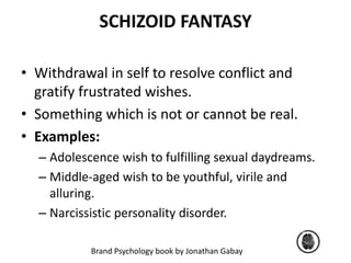 SCHIZOID FANTASY 
• Withdrawal in self to resolve conflict and 
gratify frustrated wishes. 
• Something which is not or cannot be real. 
• Examples: 
– Adolescence wish to fulfilling sexual daydreams. 
– Middle-aged wish to be youthful, virile and 
alluring. 
– Narcissistic personality disorder. 
Brand Psychology book by Jonathan Gabay 
 