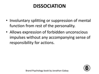 DISSOCIATION 
• Involuntary splitting or suppression of mental 
function from rest of the personality. 
• Allows expression of forbidden unconscious 
impulses without any accompanying sense of 
responsibility for actions. 
Brand Psychology book by Jonathan Gabay 
 