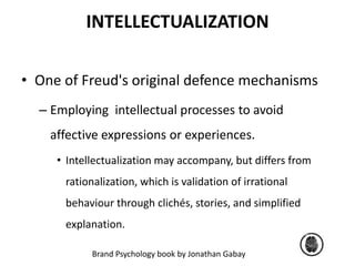 INTELLECTUALIZATION 
• One of Freud's original defence mechanisms 
– Employing intellectual processes to avoid 
affective expressions or experiences. 
• Intellectualization may accompany, but differs from 
rationalization, which is validation of irrational 
behaviour through clichés, stories, and simplified 
explanation. 
Brand Psychology book by Jonathan Gabay 
 