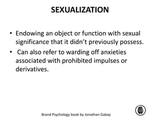 SEXUALIZATION 
• Endowing an object or function with sexual 
significance that it didn’t previously possess. 
• Can also refer to warding off anxieties 
associated with prohibited impulses or 
derivatives. 
Brand Psychology book by Jonathan Gabay 
 
