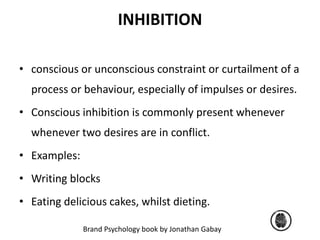 INHIBITION 
• conscious or unconscious constraint or curtailment of a 
process or behaviour, especially of impulses or desires. 
• Conscious inhibition is commonly present whenever 
whenever two desires are in conflict. 
Brand Psychology book by Jonathan Gabay 
• Examples: 
• Writing blocks 
• Eating delicious cakes, whilst dieting. 
 