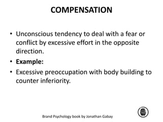 COMPENSATION 
• Unconscious tendency to deal with a fear or 
conflict by excessive effort in the opposite 
direction. 
• Example: 
• Excessive preoccupation with body building to 
counter inferiority. 
Brand Psychology book by Jonathan Gabay 
 