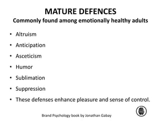 MATURE DEFENCES 
Commonly found among emotionally healthy adults 
• Altruism 
• Anticipation 
• Asceticism 
• Humor 
• Sublimation 
• Suppression 
• These defenses enhance pleasure and sense of control. 
Brand Psychology book by Jonathan Gabay 
 