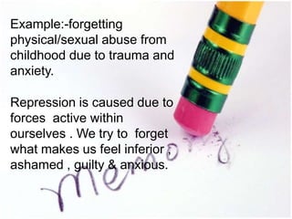 Example:-forgetting
physical/sexual abuse from
childhood due to trauma and
anxiety.
Repression is caused due to
forces active within
ourselves . We try to forget
what makes us feel inferior ,
ashamed , guilty & anxious.
 
