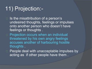 11) Projection:-
Is the misattribution of a person’s
undesired thoughts, feelings or impulses
onto another person who doesn’t have
feelings or thoughts .
Projection occurs when an individual
threatened by his own angry feelings
accuses another of harbouring hostile
thoughts .
People deal with unacceptable impulses by
acting as if other people have them .
 